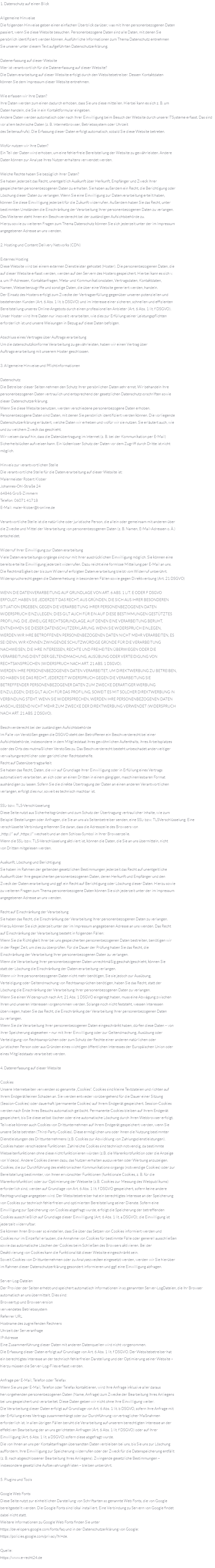 1. Datenschutz auf einen Blick Allgemeine Hinweise Die folgenden Hinweise geben einen einfachen Überblick darüber, was mit Ihren personenbezogenen Daten passiert, wenn Sie diese Website besuchen. Personenbezogene Daten sind alle Daten, mit denen Sie persönlich identifiziert werden können. Ausführliche Informationen zum Thema Datenschutz entnehmen Sie unserer unter diesem Text aufgeführten Datenschutzerklärung. Datenerfassung auf dieser Website Wer ist verantwortlich für die Datenerfassung auf dieser Website? Die Datenverarbeitung auf dieser Website erfolgt durch den Websitebetreiber. Dessen Kontaktdaten können Sie dem Impressum dieser Website entnehmen. Wie erfassen wir Ihre Daten? Ihre Daten werden zum einen dadurch erhoben, dass Sie uns diese mitteilen. Hierbei kann es sich z. B. um Daten handeln, die Sie in ein Kontaktformular eingeben. Andere Daten werden automatisch oder nach Ihrer Einwilligung beim Besuch der Website durch unsere ITSysteme erfasst. Das sind vor allem technische Daten (z. B. Internetbrowser, Betriebssystem oder Uhrzeit des Seitenaufrufs). Die Erfassung dieser Daten erfolgt automatisch, sobald Sie diese Website betreten. Wofür nutzen wir Ihre Daten? Ein Teil der Daten wird erhoben, um eine fehlerfreie Bereitstellung der Website zu gewährleisten. Andere Daten können zur Analyse Ihres Nutzerverhaltens verwendet werden. Welche Rechte haben Sie bezüglich Ihrer Daten? Sie haben jederzeit das Recht, unentgeltlich Auskunft über Herkunft, Empfänger und Zweck Ihrer gespeicherten personenbezogenen Daten zu erhalten. Sie haben außerdem ein Recht, die Berichtigung oder Löschung dieser Daten zu verlangen. Wenn Sie eine Einwilligung zur Datenverarbeitung erteilt haben, können Sie diese Einwilligung jederzeit für die Zukunft widerrufen. Außerdem haben Sie das Recht, unter bestimmten Umständen die Einschränkung der Verarbeitung Ihrer personenbezogenen Daten zu verlangen. Des Weiteren steht Ihnen ein Beschwerderecht bei der zuständigen Aufsichtsbehörde zu. Hierzu sowie zu weiteren Fragen zum Thema Datenschutz können Sie sich jederzeit unter der im Impressum angegebenen Adresse an uns wenden. 2. Hosting und Content Delivery Networks (CDN) Externes Hosting Diese Website wird bei einem externen Dienstleister gehostet (Hoster). Die personenbezogenen Daten, die auf dieser Website erfasst werden, werden auf den Servern des Hosters gespeichert. Hierbei kann es sich v. a. um IP-Adressen, Kontaktanfragen, Meta- und Kommunikationsdaten, Vertragsdaten, Kontaktdaten, Namen, Webseitenzugriffe und sonstige Daten, die über eine Website generiert werden, handeln. Der Einsatz des Hosters erfolgt zum Zwecke der Vertragserfüllung gegenüber unseren potenziellen und bestehenden Kunden (Art. 6 Abs. 1 lit. b DSGVO) und im Interesse einer sicheren, schnellen und effizienten Bereitstellung unseres Online-Angebots durch einen professionellen Anbieter (Art. 6 Abs. 1 lit. f DSGVO). Unser Hoster wird Ihre Daten nur insoweit verarbeiten, wie dies zur Erfüllung seiner Leistungspflichten erforderlich ist und unsere Weisungen in Bezug auf diese Daten befolgen. Abschluss eines Vertrages über Auftragsverarbeitung Um die datenschutzkonforme Verarbeitung zu gewährleisten, haben wir einen Vertrag über Auftragsverarbeitung mit unserem Hoster geschlossen. 3. Allgemeine Hinweise und Pflichtinformationen Datenschutz Die Betreiber dieser Seiten nehmen den Schutz Ihrer persönlichen Daten sehr ernst. Wir behandeln Ihre personenbezogenen Daten vertraulich und entsprechend der gesetzlichen Datenschutzvorschriften sowie dieser Datenschutzerklärung. Wenn Sie diese Website benutzen, werden verschiedene personenbezogene Daten erhoben. Personenbezogene Daten sind Daten, mit denen Sie persönlich identifiziert werden können. Die vorliegende Datenschutzerklärung erläutert, welche Daten wir erheben und wofür wir sie nutzen. Sie erläutert auch, wie und zu welchem Zweck das geschieht. Wir weisen darauf hin, dass die Datenübertragung im Internet (z. B. bei der Kommunikation per E-Mail) Sicherheitslücken aufweisen kann. Ein lückenloser Schutz der Daten vor dem Zugriff durch Dritte ist nicht möglich. Hinweis zur verantwortlichen Stelle Die verantwortliche Stelle für die Datenverarbeitung auf dieser Website ist: Malermeister Robert Klober Johannes-Ohl-Straße 24 64846 Groß-Zimmern Telefon: 06071 41718 E-Mail: maler-klober@t-online.de Verantwortliche Stelle ist die natürliche oder juristische Person, die allein oder gemeinsam mit anderen über die Zwecke und Mittel der Verarbeitung von personenbezogenen Daten (z. B. Namen, E-Mail-Adressen o. Ä.) entscheidet. Widerruf Ihrer Einwilligung zur Datenverarbeitung Viele Datenverarbeitungsvorgänge sind nur mit Ihrer ausdrücklichen Einwilligung möglich. Sie können eine bereits erteilte Einwilligung jederzeit widerrufen. Dazu reicht eine formlose Mitteilung per E-Mail an uns. Die Rechtmäßigkeit der bis zum Widerruf erfolgten Datenverarbeitung bleibt vom Widerruf unberührt. Widerspruchsrecht gegen die Datenerhebung in besonderen Fällen sowie gegen Direktwerbung (Art. 21 DSGVO) WENN DIE DATENVERARBEITUNG AUF GRUNDLAGE VON ART. 6 ABS. 1 LIT. E ODER F DSGVO ERFOLGT, HABEN SIE JEDERZEIT DAS RECHT, AUS GRÜNDEN, DIE SICH AUS IHRER BESONDEREN SITUATION ERGEBEN, GEGEN DIE VERARBEITUNG IHRER PERSONENBEZOGENEN DATEN WIDERSPRUCH EINZULEGEN; DIES GILT AUCH FÜR EIN AUF DIESE BESTIMMUNGEN GESTÜTZTES PROFILING. DIE JEWEILIGE RECHTSGRUNDLAGE, AUF DENEN EINE VERARBEITUNG BERUHT, ENTNEHMEN SIE DIESER DATENSCHUTZERKLÄRUNG. WENN SIE WIDERSPRUCH EINLEGEN, WERDEN WIR IHRE BETROFFENEN PERSONENBEZOGENEN DATEN NICHT MEHR VERARBEITEN, ES SEI DENN, WIR KÖNNEN ZWINGENDE SCHUTZWÜRDIGE GRÜNDE FÜR DIE VERARBEITUNG NACHWEISEN, DIE IHRE INTERESSEN, RECHTE UND FREIHEITEN ÜBERWIEGEN ODER DIE VERARBEITUNG DIENT DER GELTENDMACHUNG, AUSÜBUNG ODER VERTEIDIGUNG VON RECHTSANSPRÜCHEN (WIDERSPRUCH NACH ART. 21 ABS. 1 DSGVO). WERDEN IHRE PERSONENBEZOGENEN DATEN VERARBEITET, UM DIREKTWERBUNG ZU BETREIBEN, SO HABEN SIE DAS RECHT, JEDERZEIT WIDERSPRUCH GEGEN DIE VERARBEITUNG SIE BETREFFENDER PERSONENBEZOGENER DATEN ZUM ZWECKE DERARTIGER WERBUNG EINZULEGEN; DIES GILT AUCH FÜR DAS PROFILING, SOWEIT ES MIT SOLCHER DIREKTWERBUNG IN VERBINDUNG STEHT. WENN SIE WIDERSPRECHEN, WERDEN IHRE PERSONENBEZOGENEN DATEN ANSCHLIESSEND NICHT MEHR ZUM ZWECKE DER DIREKTWERBUNG VERWENDET (WIDERSPRUCH NACH ART. 21 ABS. 2 DSGVO). Beschwerderecht bei der zuständigen Aufsichtsbehörde Im Falle von Verstößen gegen die DSGVO steht den Betroffenen ein Beschwerderecht bei einer Aufsichtsbehörde, insbesondere in dem Mitgliedstaat ihres gewöhnlichen Aufenthalts, ihres Arbeitsplatzes oder des Orts des mutmaßlichen Verstoßes zu. Das Beschwerderecht besteht unbeschadet anderweitiger verwaltungsrechtlicher oder gerichtlicher Rechtsbehelfe. Recht auf Datenübertragbarkeit Sie haben das Recht, Daten, die wir auf Grundlage Ihrer Einwilligung oder in Erfüllung eines Vertrags automatisiert verarbeiten, an sich oder an einen Dritten in einem gängigen, maschinenlesbaren Format aushändigen zu lassen. Sofern Sie die direkte Übertragung der Daten an einen anderen Verantwortlichen verlangen, erfolgt dies nur, soweit es technisch machbar ist. SSL- bzw. TLS-Verschlüsselung Diese Seite nutzt aus Sicherheitsgründen und zum Schutz der Übertragung vertraulicher Inhalte, wie zum Beispiel Bestellungen oder Anfragen, die Sie an uns als Seitenbetreiber senden, eine SSL- bzw. TLSVerschlüsselung. Eine verschlüsselte Verbindung erkennen Sie daran, dass die Adresszeile des Browsers von „http://“ auf „https://“ wechselt und an dem Schloss-Symbol in Ihrer Browserzeile. Wenn die SSL- bzw. TLS-Verschlüsselung aktiviert ist, können die Daten, die Sie an uns übermitteln, nicht von Dritten mitgelesen werden. Auskunft, Löschung und Berichtigung Sie haben im Rahmen der geltenden gesetzlichen Bestimmungen jederzeit das Recht auf unentgeltliche Auskunft über Ihre gespeicherten personenbezogenen Daten, deren Herkunft und Empfänger und den Zweck der Datenverarbeitung und ggf. ein Recht auf Berichtigung oder Löschung dieser Daten. Hierzu sowie zu weiteren Fragen zum Thema personenbezogene Daten können Sie sich jederzeit unter der im Impressum angegebenen Adresse an uns wenden. Recht auf Einschränkung der Verarbeitung Sie haben das Recht, die Einschränkung der Verarbeitung Ihrer personenbezogenen Daten zu verlangen. Hierzu können Sie sich jederzeit unter der im Impressum angegebenen Adresse an uns wenden. Das Recht auf Einschränkung der Verarbeitung besteht in folgenden Fällen: Wenn Sie die Richtigkeit Ihrer bei uns gespeicherten personenbezogenen Daten bestreiten, benötigen wir in der Regel Zeit, um dies zu überprüfen. Für die Dauer der Prüfung haben Sie das Recht, die Einschränkung der Verarbeitung Ihrer personenbezogenen Daten zu verlangen. Wenn die Verarbeitung Ihrer personenbezogenen Daten unrechtmäßig geschah/geschieht, können Sie statt der Löschung die Einschränkung der Datenverarbeitung verlangen. Wenn wir Ihre personenbezogenen Daten nicht mehr benötigen, Sie sie jedoch zur Ausübung, Verteidigung oder Geltendmachung von Rechtsansprüchen benötigen, haben Sie das Recht, statt der Löschung die Einschränkung der Verarbeitung Ihrer personenbezogenen Daten zu verlangen. Wenn Sie einen Widerspruch nach Art. 21 Abs. 1 DSGVO eingelegt haben, muss eine Abwägung zwischen Ihren und unseren Interessen vorgenommen werden. Solange noch nicht feststeht, wessen Interessen überwiegen, haben Sie das Recht, die Einschränkung der Verarbeitung Ihrer personenbezogenen Daten zu verlangen. Wenn Sie die Verarbeitung Ihrer personenbezogenen Daten eingeschränkt haben, dürfen diese Daten – von ihrer Speicherung abgesehen – nur mit Ihrer Einwilligung oder zur Geltendmachung, Ausübung oder Verteidigung von Rechtsansprüchen oder zum Schutz der Rechte einer anderen natürlichen oder juristischen Person oder aus Gründen eines wichtigen öffentlichen Interesses der Europäischen Union oder eines Mitgliedstaats verarbeitet werden. 4. Datenerfassung auf dieser Website Cookies Unsere Internetseiten verwenden so genannte „Cookies“. Cookies sind kleine Textdateien und richten auf Ihrem Endgerät keinen Schaden an. Sie werden entweder vorübergehend für die Dauer einer Sitzung (Session-Cookies) oder dauerhaft (permanente Cookies) auf Ihrem Endgerät gespeichert. Session-Cookies werden nach Ende Ihres Besuchs automatisch gelöscht. Permanente Cookies bleiben auf Ihrem Endgerät gespeichert, bis Sie diese selbst löschen oder eine automatische Löschung durch Ihren Webbrowser erfolgt. Teilweise können auch Cookies von Drittunternehmen auf Ihrem Endgerät gespeichert werden, wenn Sie unsere Seite betreten (Third-Party-Cookies). Diese ermöglichen uns oder Ihnen die Nutzung bestimmter Dienstleistungen des Drittunternehmens (z.B. Cookies zur Abwicklung von Zahlungsdienstleistungen). Cookies haben verschiedene Funktionen. Zahlreiche Cookies sind technisch notwendig, da bestimmte Webseitenfunktionen ohne diese nicht funktionieren würden (z.B. die Warenkorbfunktion oder die Anzeige von Videos). Andere Cookies dienen dazu, das Nutzerverhalten auszuwerten oder Werbung anzuzeigen. Cookies, die zur Durchführung des elektronischen Kommunikationsvorgangs (notwendige Cookies) oder zur Bereitstellung bestimmter, von Ihnen erwünschter Funktionen (funktionale Cookies, z. B. für die Warenkorbfunktion) oder zur Optimierung der Webseite (z.B. Cookies zur Messung des Webpublikums) erforderlich sind, werden auf Grundlage von Art. 6 Abs. 1 lit. f DSGVO gespeichert, sofern keine andere Rechtsgrundlage angegeben wird. Der Websitebetreiber hat ein berechtigtes Interesse an der Speicherung von Cookies zur technisch fehlerfreien und optimierten Bereitstellung seiner Dienste. Sofern eine Einwilligung zur Speicherung von Cookies abgefragt wurde, erfolgt die Speicherung der betreffenden Cookies ausschließlich auf Grundlage dieser Einwilligung (Art. 6 Abs. 1 lit. a DSGVO); die Einwilligung ist jederzeit widerrufbar. Sie können Ihren Browser so einstellen, dass Sie über das Setzen von Cookies informiert werden und Cookies nur im Einzelfall erlauben, die Annahme von Cookies für bestimmte Fälle oder generell ausschließen sowie das automatische Löschen der Cookies beim Schließen des Browsers aktivieren. Bei der Deaktivierung von Cookies kann die Funktionalität dieser Website eingeschränkt sein. Soweit Cookies von Drittunternehmen oder zu Analysezwecken eingesetzt werden, werden wir Sie hierüber im Rahmen dieser Datenschutzerklärung gesondert informieren und ggf. eine Einwilligung abfragen. Server-Log-Dateien Der Provider der Seiten erhebt und speichert automatisch Informationen in so genannten Server-LogDateien, die Ihr Browser automatisch an uns übermittelt. Dies sind: Browsertyp und Browserversion verwendetes Betriebssystem Referrer URL Hostname des zugreifenden Rechners Uhrzeit der Serveranfrage IP-Adresse Eine Zusammenführung dieser Daten mit anderen Datenquellen wird nicht vorgenommen. Die Erfassung dieser Daten erfolgt auf Grundlage von Art. 6 Abs. 1 lit. f DSGVO. Der Websitebetreiber hat ein berechtigtes Interesse an der technisch fehlerfreien Darstellung und der Optimierung seiner Website – hierzu müssen die Server-Log-Files erfasst werden. Anfrage per E-Mail, Telefon oder Telefax Wenn Sie uns per E-Mail, Telefon oder Telefax kontaktieren, wird Ihre Anfrage inklusive aller daraus hervorgehenden personenbezogenen Daten (Name, Anfrage) zum Zwecke der Bearbeitung Ihres Anliegens bei uns gespeichert und verarbeitet. Diese Daten geben wir nicht ohne Ihre Einwilligung weiter. Die Verarbeitung dieser Daten erfolgt auf Grundlage von Art. 6 Abs. 1 lit. b DSGVO, sofern Ihre Anfrage mit der Erfüllung eines Vertrags zusammenhängt oder zur Durchführung vorvertraglicher Maßnahmen erforderlich ist. In allen übrigen Fällen beruht die Verarbeitung auf unserem berechtigten Interesse an der effektiven Bearbeitung der an uns gerichteten Anfragen (Art. 6 Abs. 1 lit. f DSGVO) oder auf Ihrer Einwilligung (Art. 6 Abs. 1 lit. a DSGVO) sofern diese abgefragt wurde. Die von Ihnen an uns per Kontaktanfragen übersandten Daten verbleiben bei uns, bis Sie uns zur Löschung auffordern, Ihre Einwilligung zur Speicherung widerrufen oder der Zweck für die Datenspeicherung entfällt (z. B. nach abgeschlossener Bearbeitung Ihres Anliegens). Zwingende gesetzliche Bestimmungen – insbesondere gesetzliche Aufbewahrungsfristen – bleiben unberührt. 5. Plugins und Tools Google Web Fonts Diese Seite nutzt zur einheitlichen Darstellung von Schriftarten so genannte Web Fonts, die von Google bereitgestellt werden. Die Google Fonts sind lokal installiert. Eine Verbindung zu Servern von Google findet dabei nicht statt. Weitere Informationen zu Google Web Fonts finden Sie unter https://developers.google.com/fonts/faq und in der Datenschutzerklärung von Google: https://policies.google.com/privacy?hl=de. Quelle: https://www.e-recht24.de 